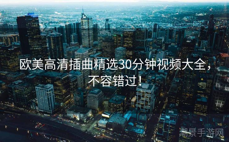 欧美高清插曲精选30分钟视频大全，不容错过！