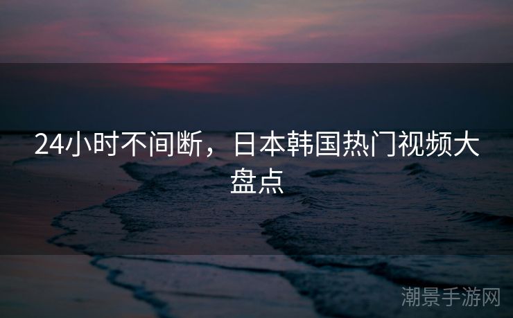 24小时不间断，日本韩国热门视频大盘点