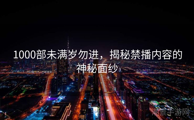 1000部未满岁勿进，揭秘禁播内容的神秘面纱