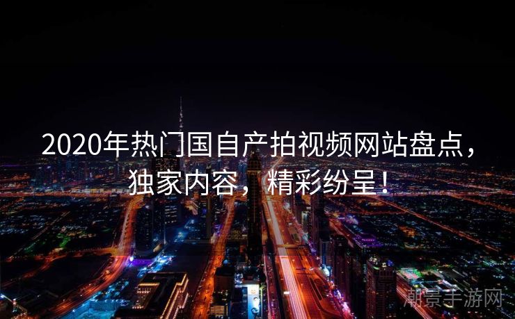 2020年热门国自产拍视频网站盘点，独家内容，精彩纷呈！