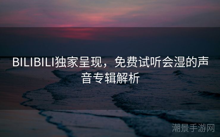BILIBILI独家呈现，免费试听会湿的声音专辑解析