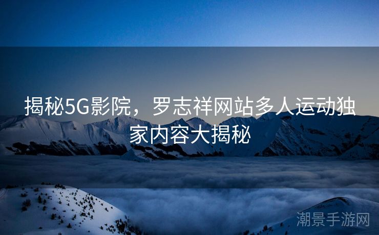 揭秘5G影院，罗志祥网站多人运动独家内容大揭秘