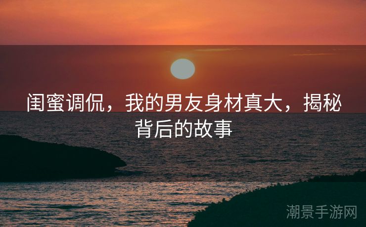 闺蜜调侃，我的男友身材真大，揭秘背后的故事