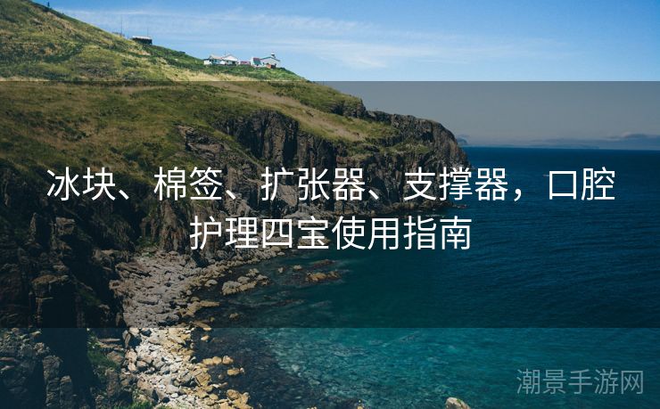 冰块、棉签、扩张器、支撑器，口腔护理四宝使用指南