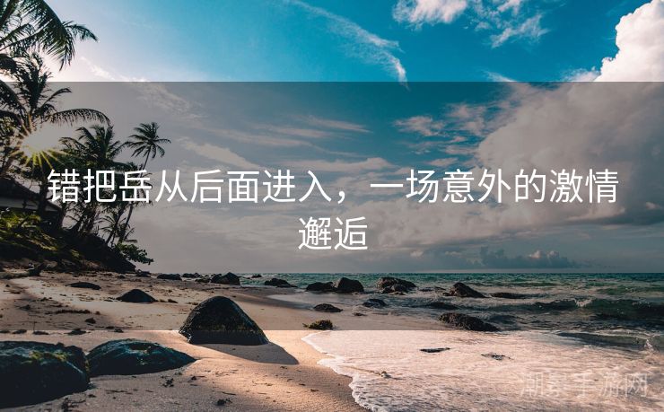 错把岳从后面进入，一场意外的激情邂逅