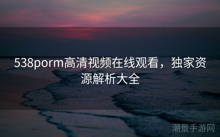 538porm高清视频在线观看，独家资源解析大全