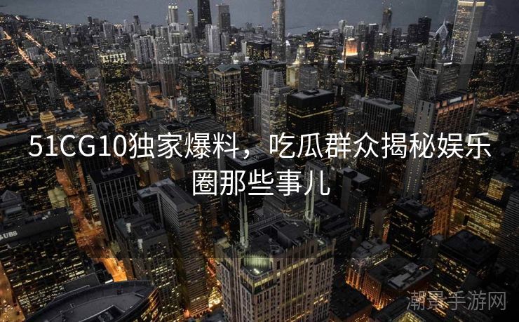 51CG10独家爆料，吃瓜群众揭秘娱乐圈那些事儿