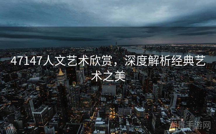 47147人文艺术欣赏，深度解析经典艺术之美