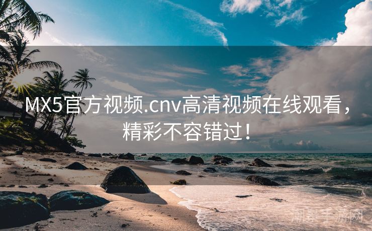 MX5官方视频.cnv高清视频在线观看，精彩不容错过！