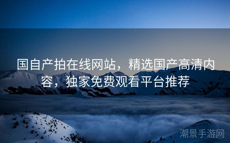 国自产拍在线网站，精选国产高清内容，独家免费观看平台推荐