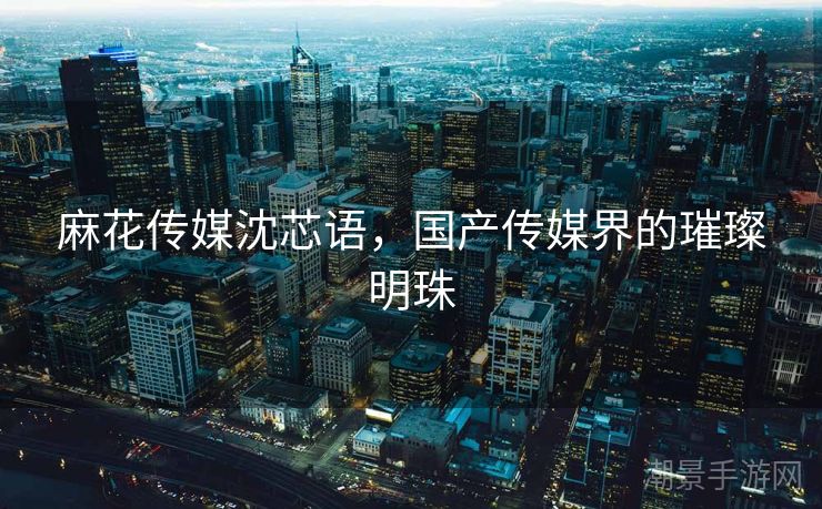 麻花传媒沈芯语，国产传媒界的璀璨明珠
