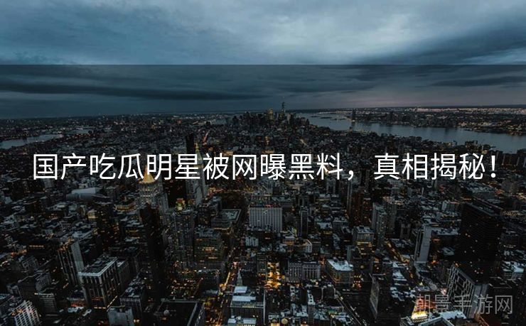 国产吃瓜明星被网曝黑料，真相揭秘！