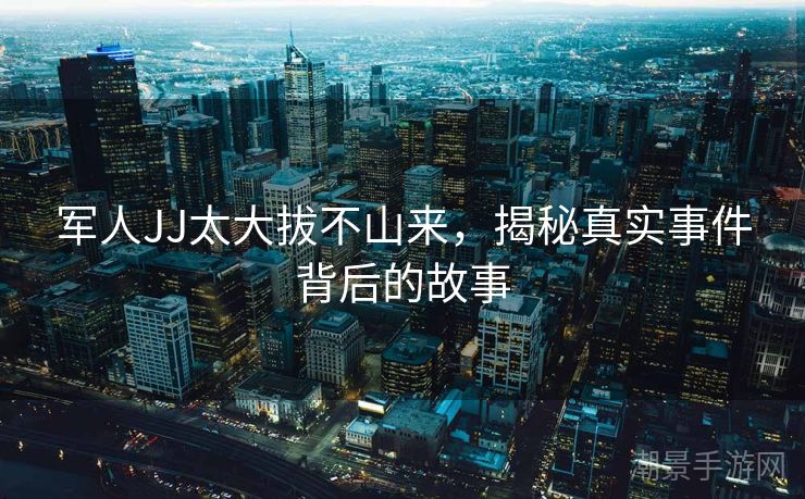 军人JJ太大拔不山来，揭秘真实事件背后的故事