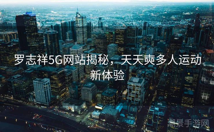 罗志祥5G网站揭秘，天天奭多人运动新体验