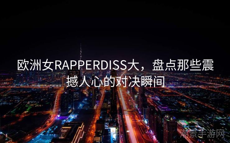 欧洲女RAPPERDISS大，盘点那些震撼人心的对决瞬间