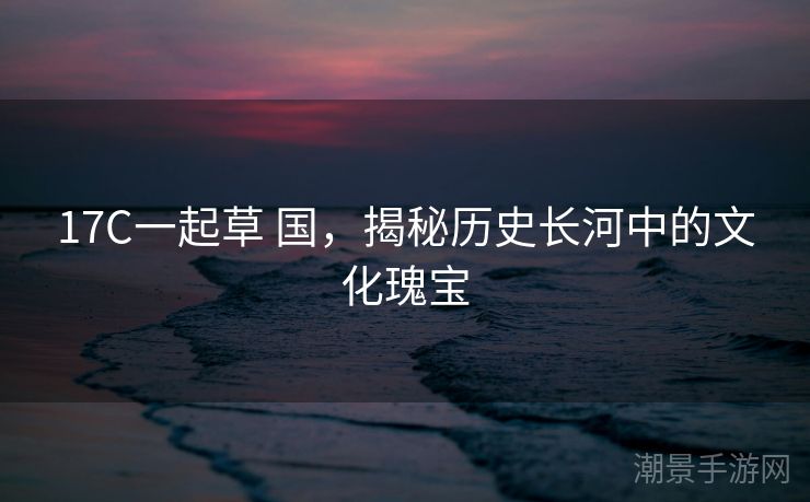 17C一起草 国，揭秘历史长河中的文化瑰宝