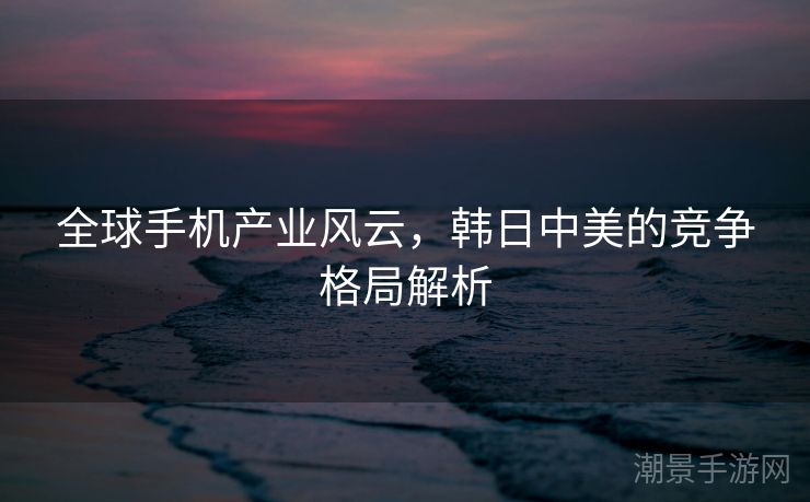 全球手机产业风云，韩日中美的竞争格局解析