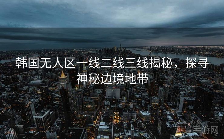 韩国无人区一线二线三线揭秘，探寻神秘边境地带