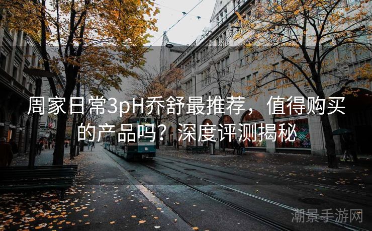 周家日常3pH乔舒最推荐，值得购买的产品吗？深度评测揭秘