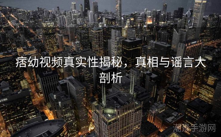 痞幼视频真实性揭秘，真相与谣言大剖析