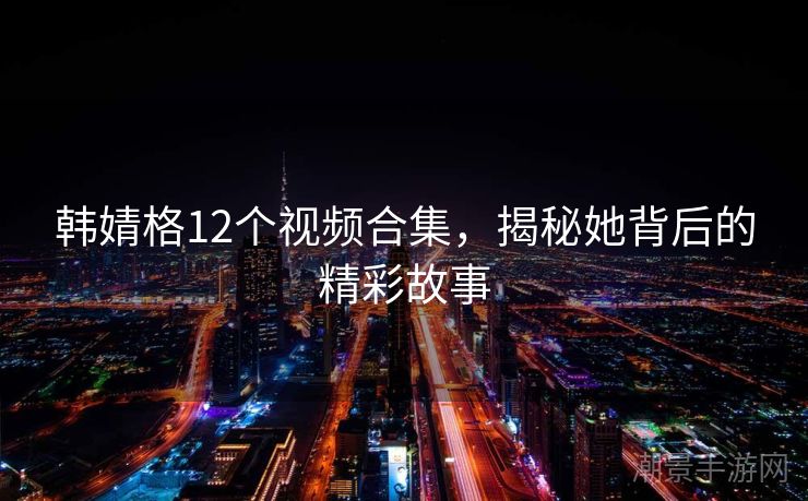 韩婧格12个视频合集，揭秘她背后的精彩故事