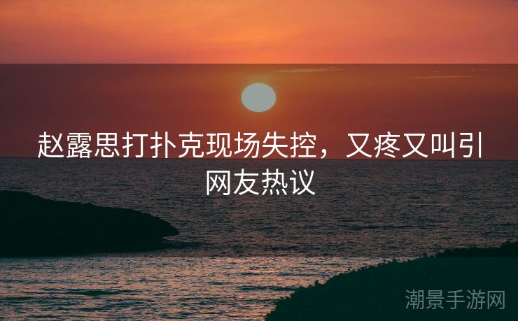 赵露思打扑克现场失控，又疼又叫引网友热议
