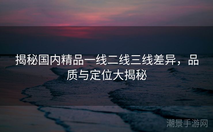 揭秘国内精品一线二线三线差异，品质与定位大揭秘