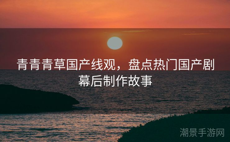 青青青草国产线观，盘点热门国产剧幕后制作故事