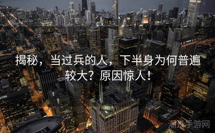 揭秘，当过兵的人，下半身为何普遍较大？原因惊人！