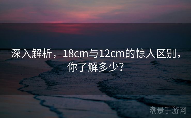 深入解析，18cm与12cm的惊人区别，你了解多少？