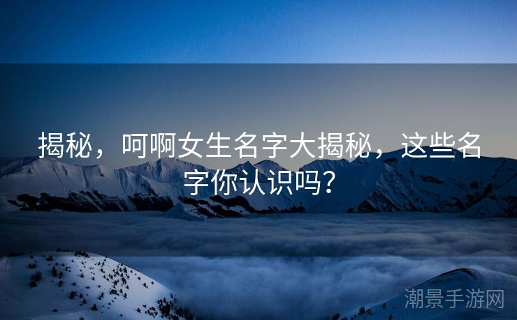 揭秘，呵啊女生名字大揭秘，这些名字你认识吗？