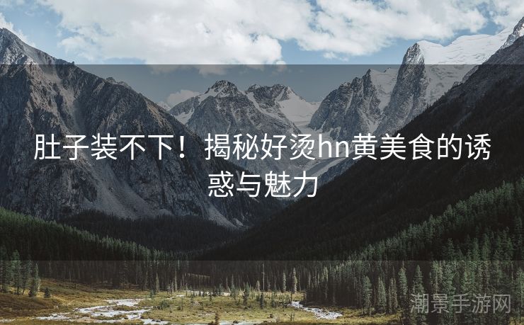 肚子装不下！揭秘好烫hn黄美食的诱惑与魅力