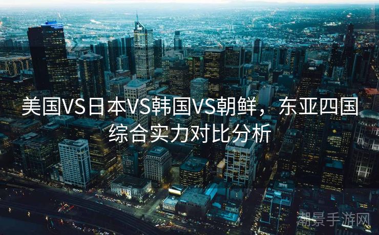 美国VS日本VS韩国VS朝鲜，东亚四国综合实力对比分析