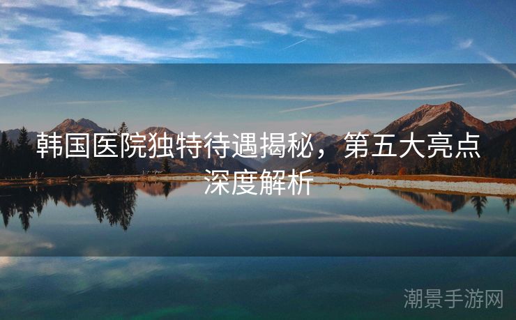 韩国医院独特待遇揭秘，第五大亮点深度解析
