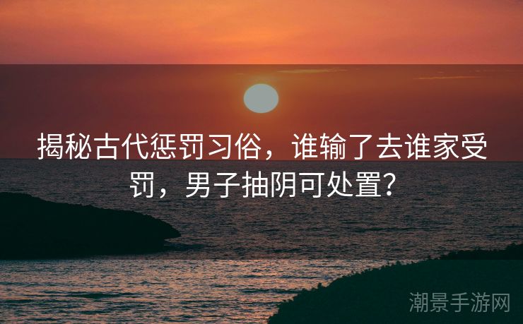 揭秘古代惩罚习俗，谁输了去谁家受罚，男子抽阴可处置？