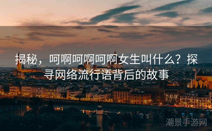 揭秘，呵啊呵啊呵啊女生叫什么？探寻网络流行语背后的故事