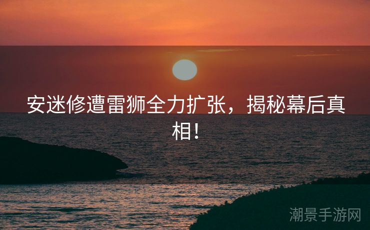 安迷修遭雷狮全力扩张，揭秘幕后真相！