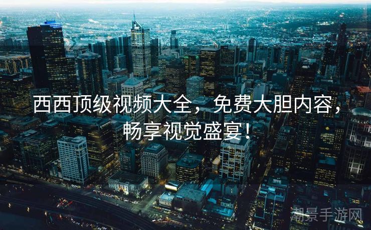 西西顶级视频大全，免费大胆内容，畅享视觉盛宴！