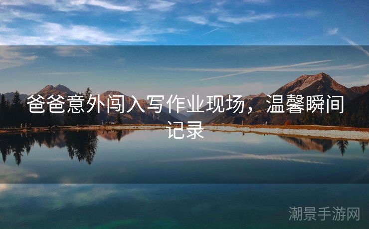 爸爸意外闯入写作业现场，温馨瞬间记录