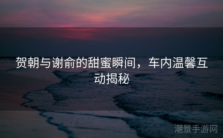 贺朝与谢俞的甜蜜瞬间，车内温馨互动揭秘