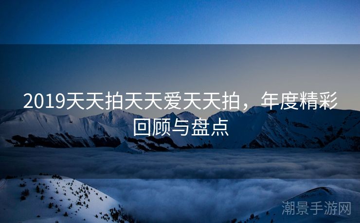 2019天天拍天天爱天天拍，年度精彩回顾与盘点