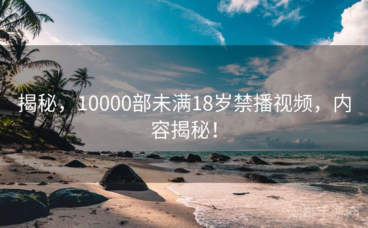 揭秘，10000部未满18岁禁播视频，内容揭秘！