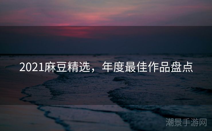 2021麻豆精选，年度最佳作品盘点