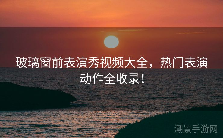 玻璃窗前表演秀视频大全，热门表演动作全收录！