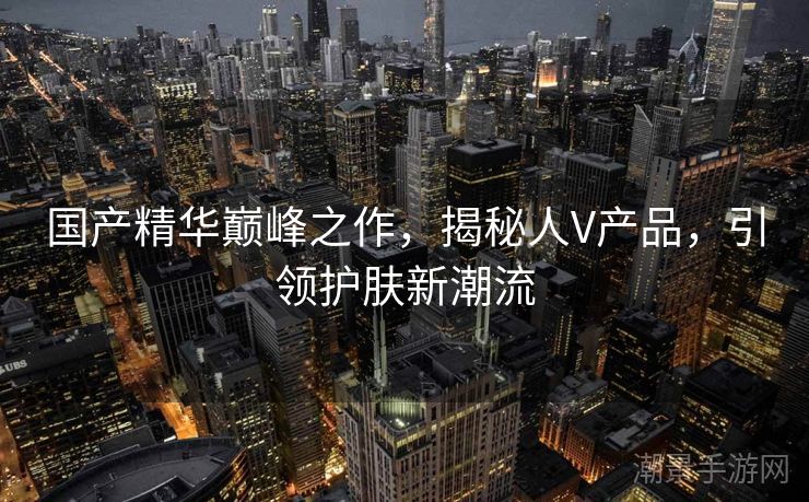 国产精华巅峰之作，揭秘人V产品，引领护肤新潮流