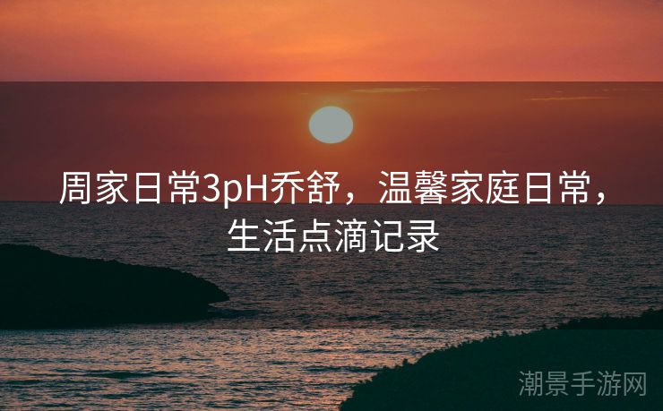 周家日常3pH乔舒，温馨家庭日常，生活点滴记录