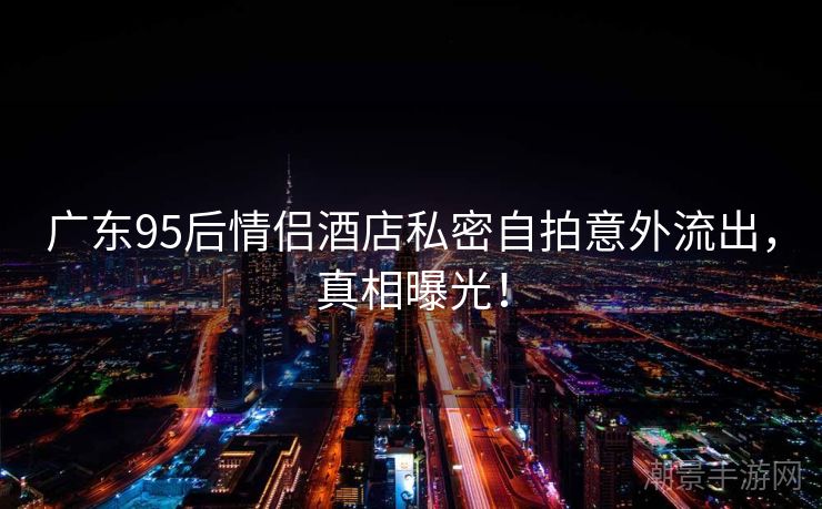 广东95后情侣酒店私密自拍意外流出，真相曝光！