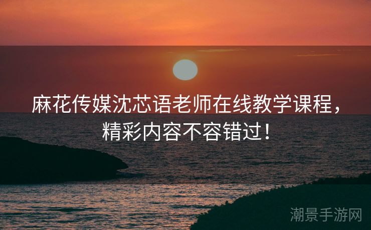 麻花传媒沈芯语老师在线教学课程，精彩内容不容错过！