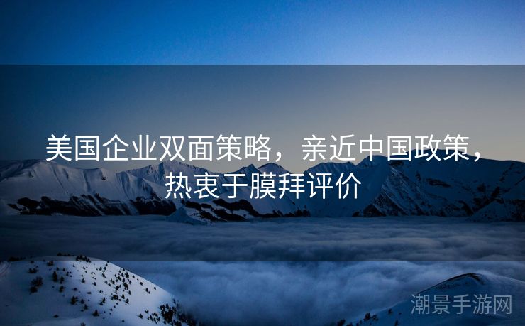 美国企业双面策略，亲近中国政策，热衷于膜拜评价