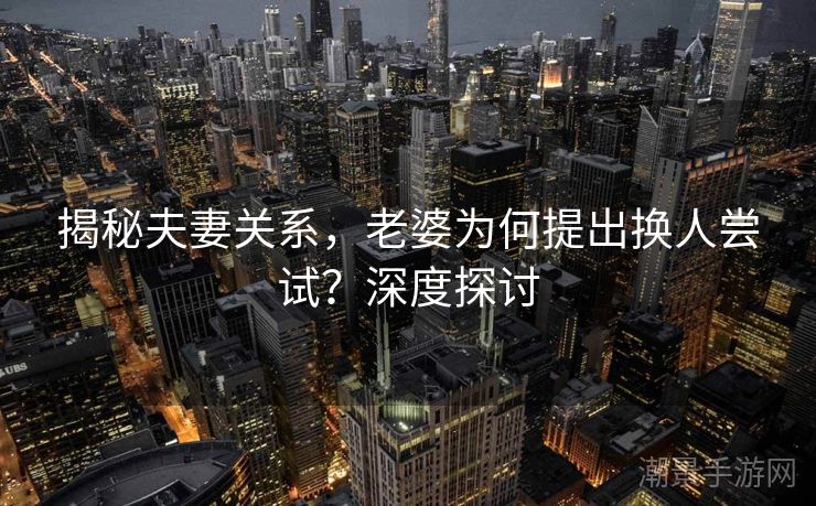 揭秘夫妻关系，老婆为何提出换人尝试？深度探讨